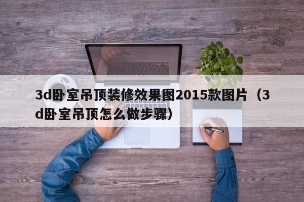 3d卧室吊顶装修效果图2015款图片（3d卧室吊顶怎么做步骤）