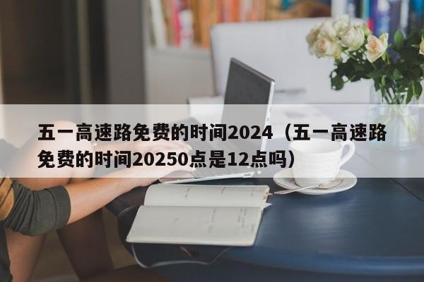 五一高速路免费的时间2024（五一高速路免费的时间20250点是12点吗）