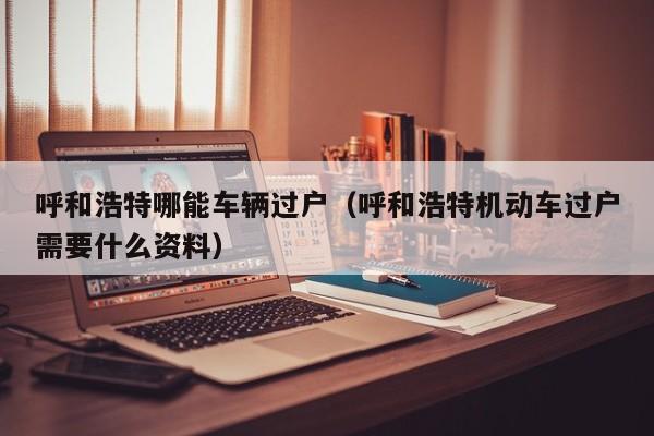 呼和浩特哪能车辆过户（呼和浩特机动车过户需要什么资料）
