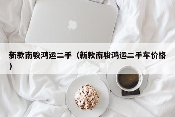 新款南骏鸿运二手（新款南骏鸿运二手车价格）
