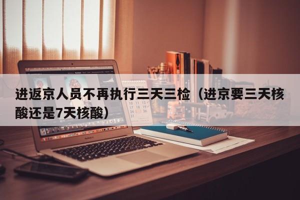 进返京人员不再执行三天三检（进京要三天核酸还是7天核酸）