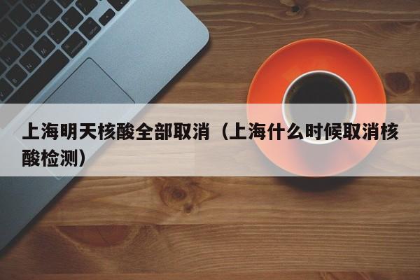 上海明天核酸全部取消（上海什么时候取消核酸检测）