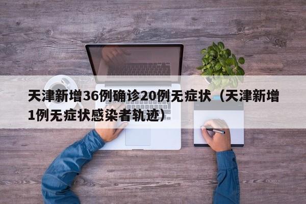 天津新增36例确诊20例无症状（天津新增1例无症状感染者轨迹）