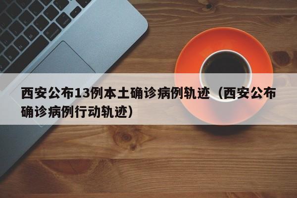 西安公布13例本土确诊病例轨迹（西安公布确诊病例行动轨迹）