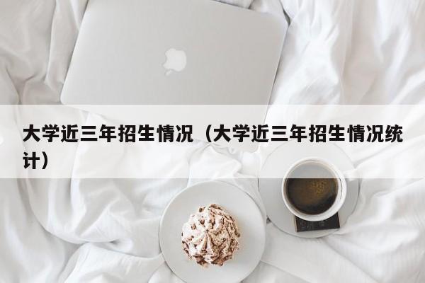 大学近三年招生情况（大学近三年招生情况统计）