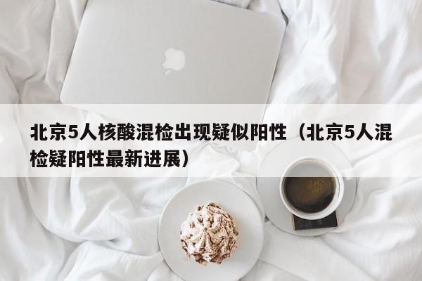北京5人核酸混检出现疑似阳性（北京5人混检疑阳性最新进展）