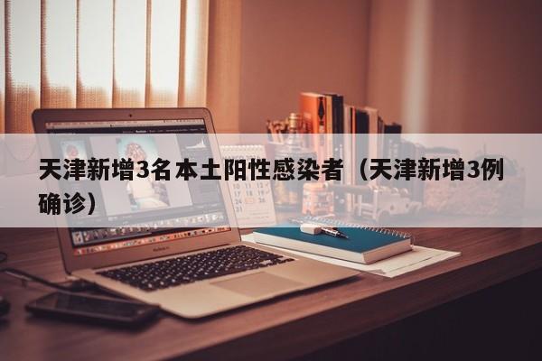 天津新增3名本土阳性感染者（天津新增3例确诊）