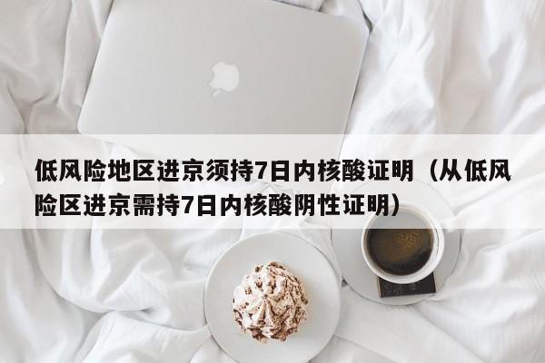 低风险地区进京须持7日内核酸证明（从低风险区进京需持7日内核酸阴性证明）
