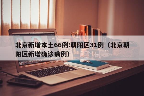 北京新增本土66例:朝阳区31例（北京朝阳区新增确诊病例）