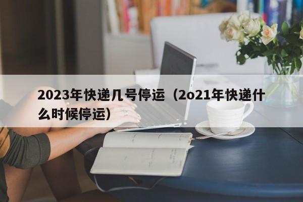2023年快递几号停运（2o21年快递什么时候停运）