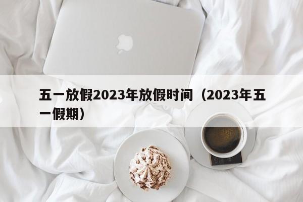 五一放假2023年放假时间（2023年五一假期）