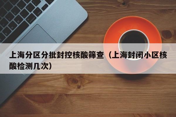 上海分区分批封控核酸筛查（上海封闭小区核酸检测几次）