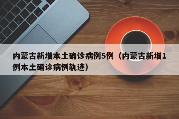 内蒙古新增本土确诊病例5例（内蒙古新增1例本土确诊病例轨迹）