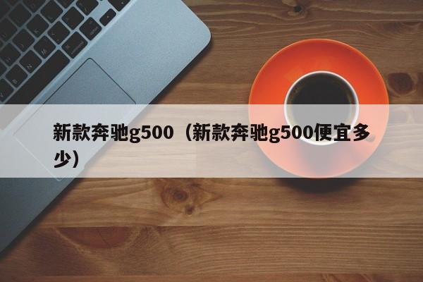 新款奔驰g500（新款奔驰g500便宜多少）