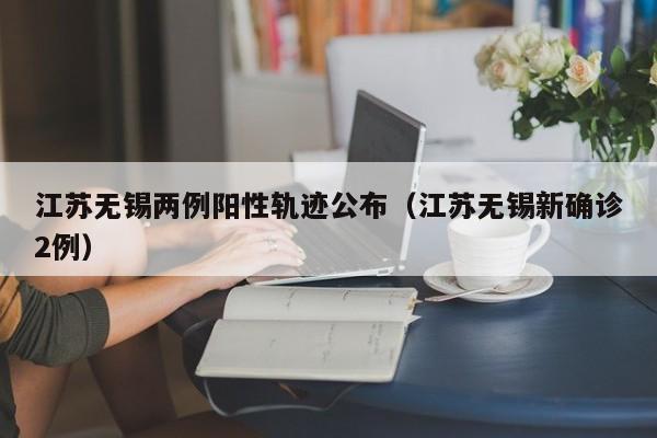 江苏无锡两例阳性轨迹公布（江苏无锡新确诊2例）