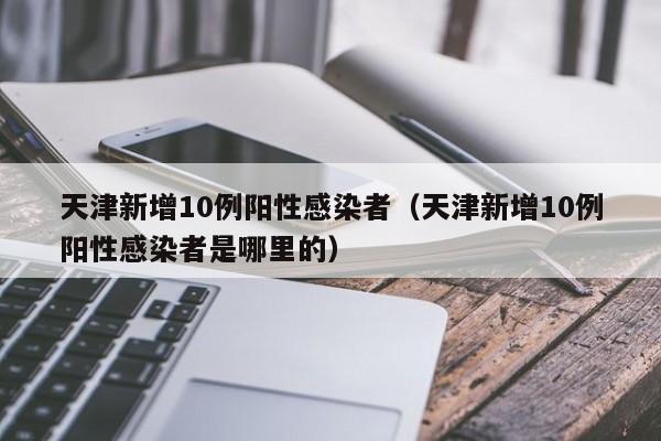 天津新增10例阳性感染者（天津新增10例阳性感染者是哪里的）