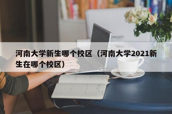 河南大学新生哪个校区（河南大学2021新生在哪个校区）