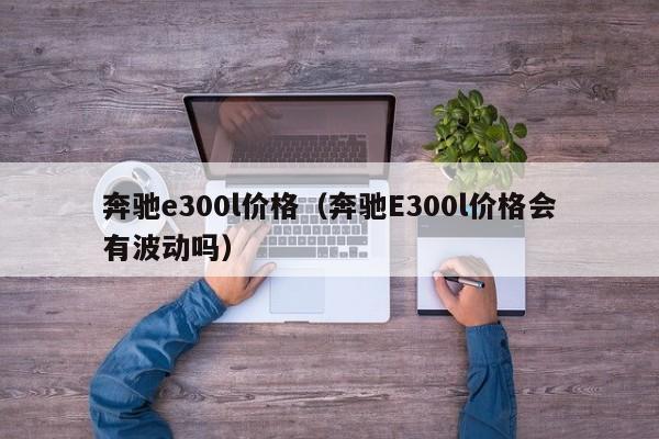 奔驰e300l价格（奔驰E300l价格会有波动吗）