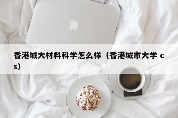 香港城大材料科学怎么样（香港城市大学 cs）