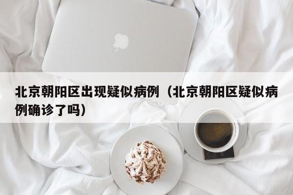 北京朝阳区出现疑似病例（北京朝阳区疑似病例确诊了吗）