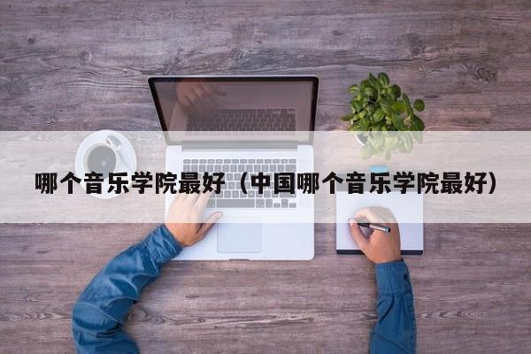 哪个音乐学院最好（中国哪个音乐学院最好）