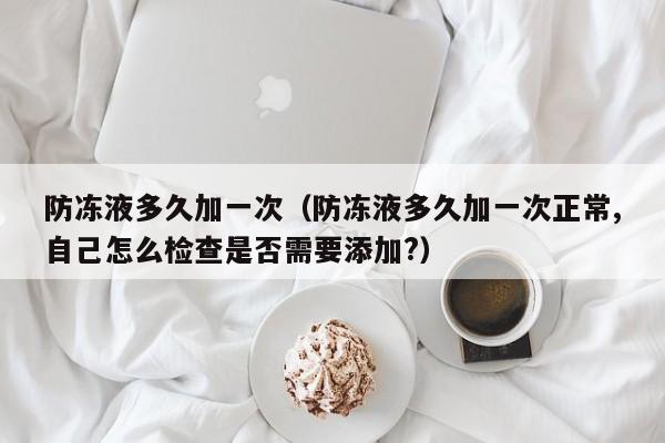 防冻液多久加一次（防冻液多久加一次正常,自己怎么检查是否需要添加?）