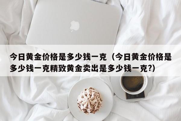 今日黄金价格是多少钱一克（今日黄金价格是多少钱一克精致黄金卖出是多少钱一克?）