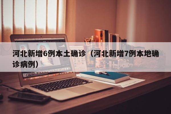 河北新增6例本土确诊（河北新增7例本地确诊病例）
