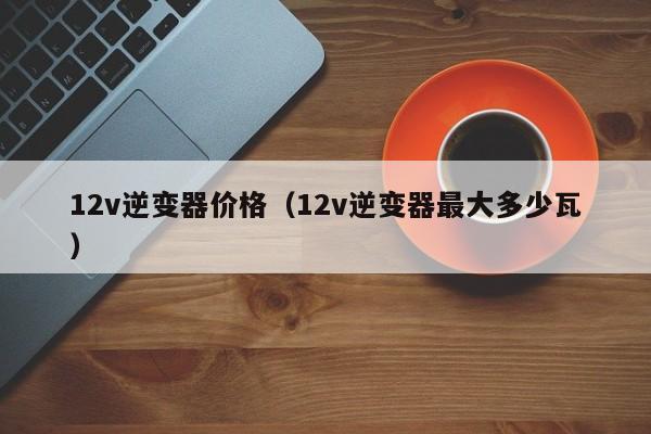 12v逆变器价格（12v逆变器最大多少瓦）