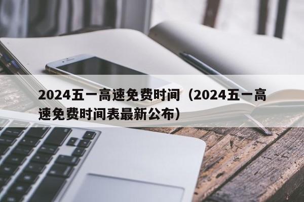 2024五一高速免费时间（2024五一高速免费时间表最新公布）