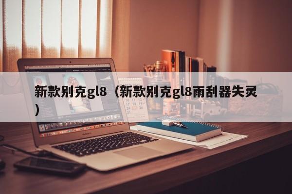 新款别克gl8（新款别克gl8雨刮器失灵）