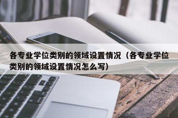 各专业学位类别的领域设置情况（各专业学位类别的领域设置情况怎么写）