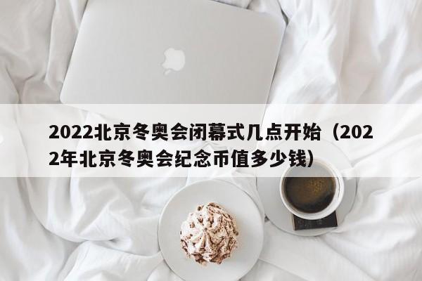2022北京冬奥会闭幕式几点开始（2022年北京冬奥会纪念币值多少钱）