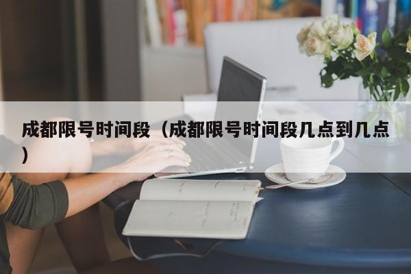 成都限号时间段（成都限号时间段几点到几点）