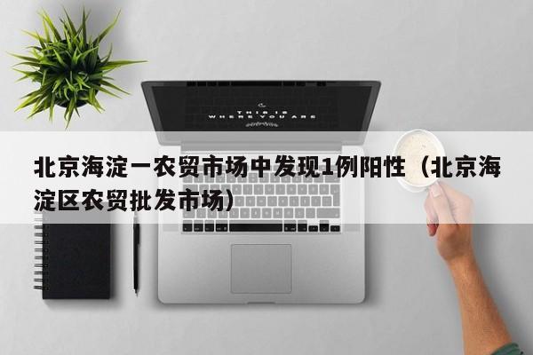 北京海淀一农贸市场中发现1例阳性（北京海淀区农贸批发市场）