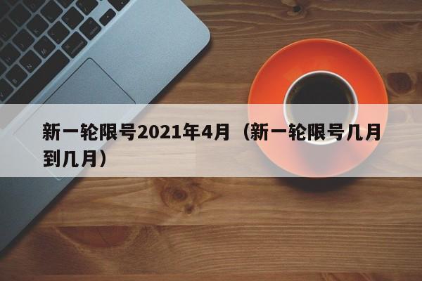 新一轮限号2021年4月（新一轮限号几月到几月）